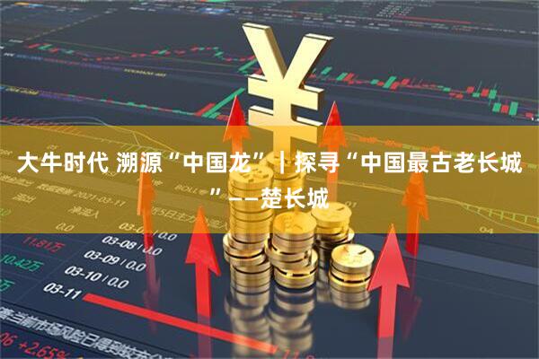 大牛时代 溯源“中国龙”｜探寻“中国最古老长城”——楚长城