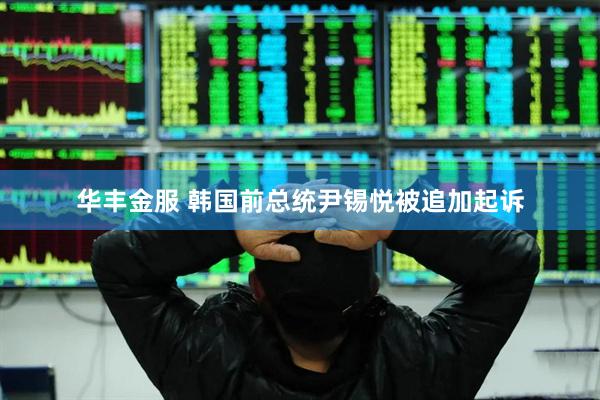 华丰金服 韩国前总统尹锡悦被追加起诉