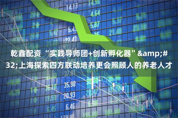 乾鑫配资 “实践导师团+创新孵化器”&#32;上海探索四方联动培养更会照顾人的养老人才