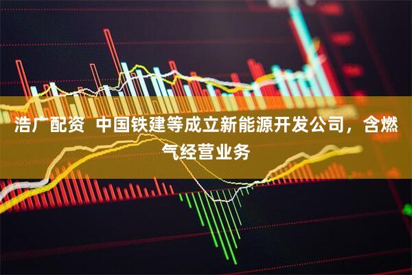 浩广配资  中国铁建等成立新能源开发公司，含燃气经营业务