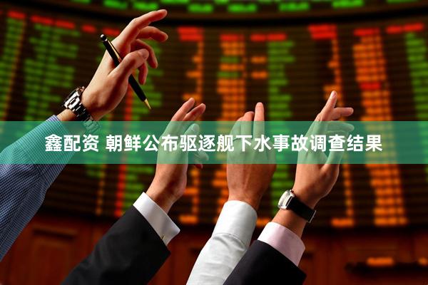鑫配资 朝鲜公布驱逐舰下水事故调查结果