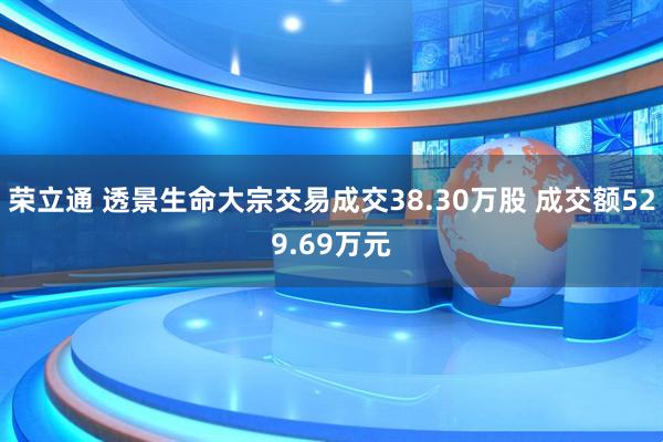 荣立通 透景生命大宗交易成交38.30万股 成交额529.69万元
