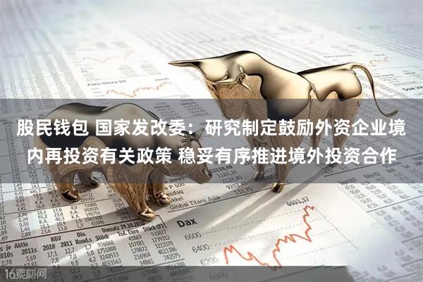 股民钱包 国家发改委：研究制定鼓励外资企业境内再投资有关政策 稳妥有序推进境外投资合作