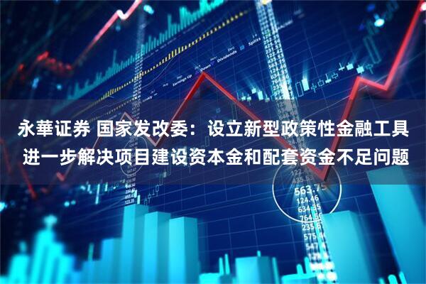 永華证券 国家发改委：设立新型政策性金融工具 进一步解决项目建设资本金和配套资金不足问题