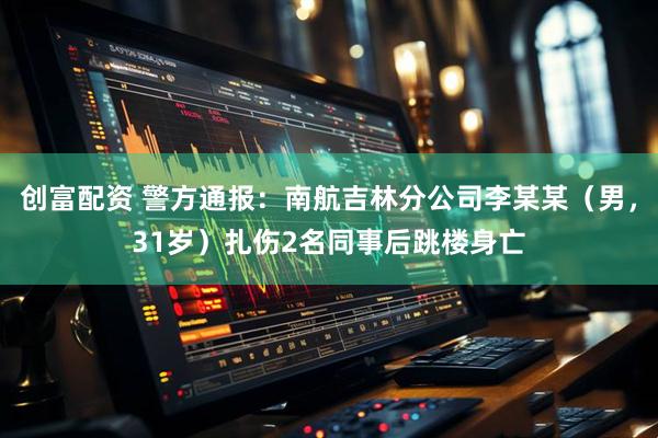 创富配资 警方通报：南航吉林分公司李某某（男，31岁）扎伤2名同事后跳楼身亡