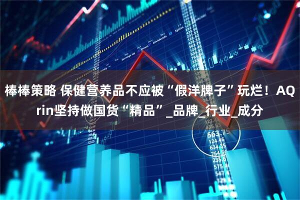 棒棒策略 保健营养品不应被“假洋牌子”玩烂！AQrin坚持做国货“精品”_品牌_行业_成分