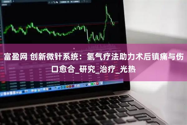 富盈网 创新微针系统：氢气疗法助力术后镇痛与伤口愈合_研究_治疗_光热