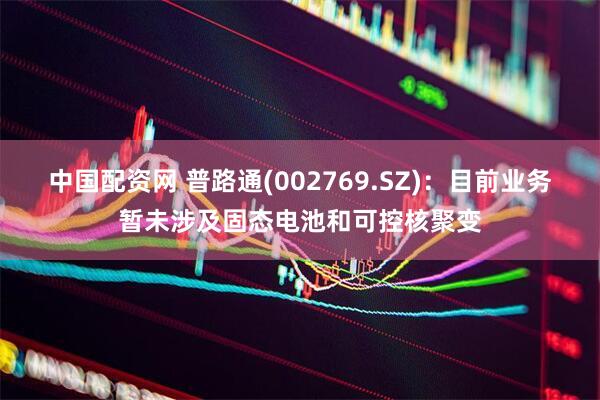 中国配资网 普路通(002769.SZ)：目前业务暂未涉及固态电池和可控核聚变