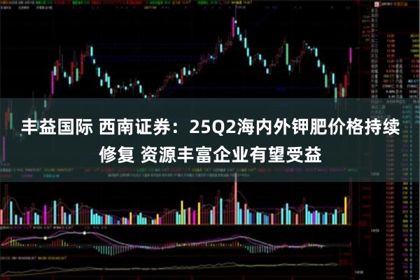 丰益国际 西南证券：25Q2海内外钾肥价格持续修复 资源丰富企业有望受益