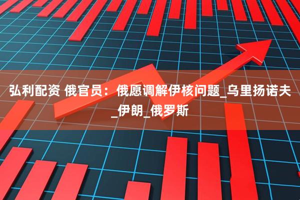 弘利配资 俄官员：俄愿调解伊核问题_乌里扬诺夫_伊朗_俄罗斯