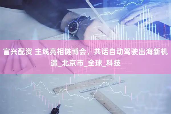 富兴配资 主线亮相链博会，共话自动驾驶出海新机遇_北京市_全球_科技
