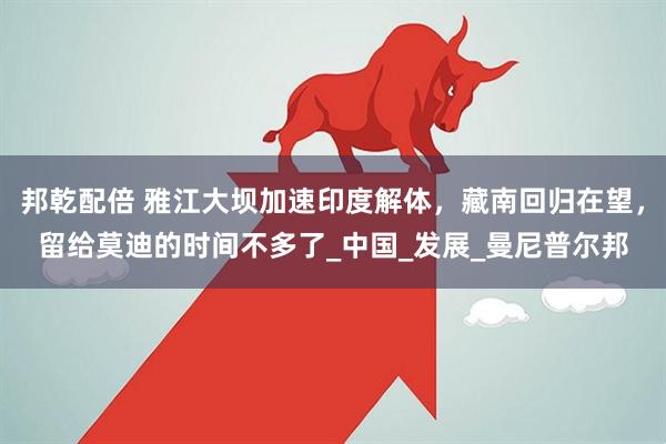 邦乾配倍 雅江大坝加速印度解体，藏南回归在望，留给莫迪的时间不多了_中国_发展_曼尼普尔邦