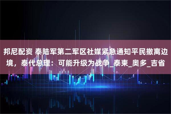 邦尼配资 泰陆军第二军区社媒紧急通知平民撤离边境，泰代总理：可能升级为战争_泰柬_奥多_吉省