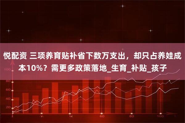 悦配资 三项养育贴补省下数万支出，却只占养娃成本10%？需更多政策落地_生育_补贴_孩子