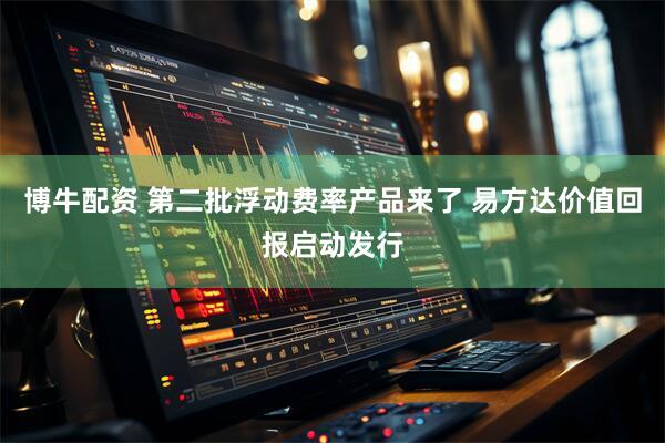 博牛配资 第二批浮动费率产品来了 易方达价值回报启动发行
