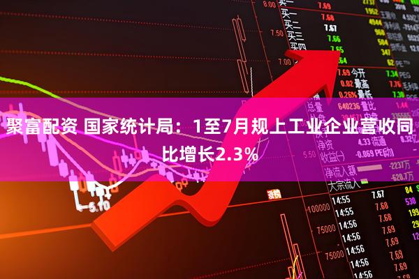 聚富配资 国家统计局：1至7月规上工业企业营收同比增长2.3%