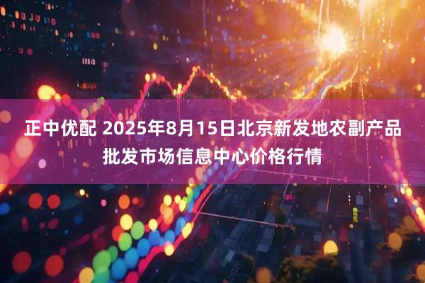正中优配 2025年8月15日北京新发地农副产品批发市场信息中心价格行情