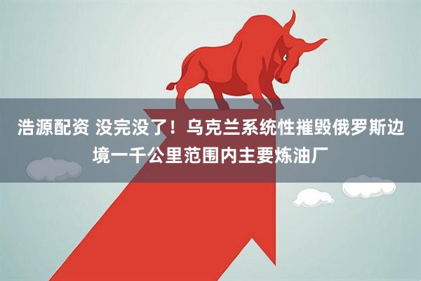 浩源配资 没完没了！乌克兰系统性摧毁俄罗斯边境一千公里范围内主要炼油厂