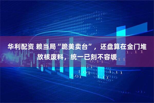 华利配资 赖当局“跪美卖台”，还盘算在金门堆放核废料，统一已刻不容缓