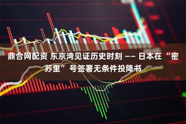 鼎合网配资 东京湾见证历史时刻 —— 日本在 “密苏里” 号签署无条件投降书
