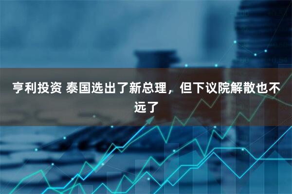 亨利投资 泰国选出了新总理，但下议院解散也不远了