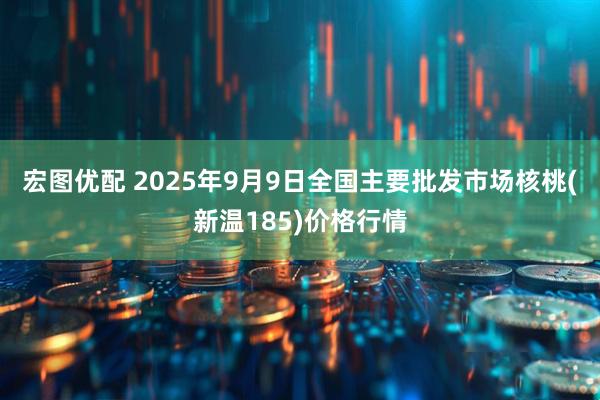 宏图优配 2025年9月9日全国主要批发市场核桃(新温185)价格行情