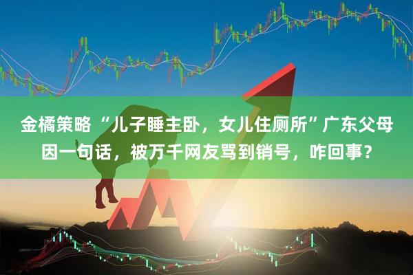 金橘策略 “儿子睡主卧，女儿住厕所”广东父母因一句话，被万千网友骂到销号，咋回事？