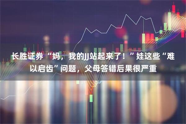 长胜证券 “妈，我的JJ站起来了！”娃这些“难以启齿”问题，父母答错后果很严重