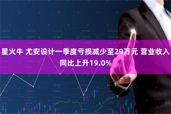 星火牛 尤安设计一季度亏损减少至29万元 营业收入同比上升19.0%