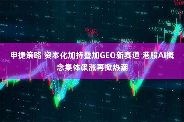 申捷策略 资本化加持叠加GEO新赛道 港股AI概念集体飙涨再掀热潮