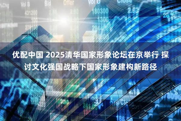 优配中国 2025清华国家形象论坛在京举行 探讨文化强国战略下国家形象建构新路径