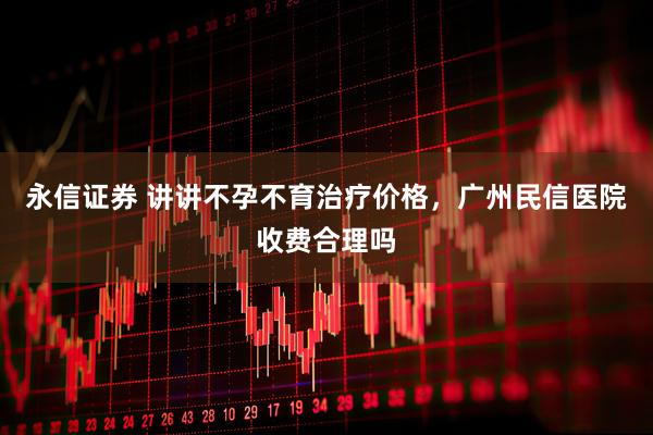 永信证券 讲讲不孕不育治疗价格，广州民信医院收费合理吗